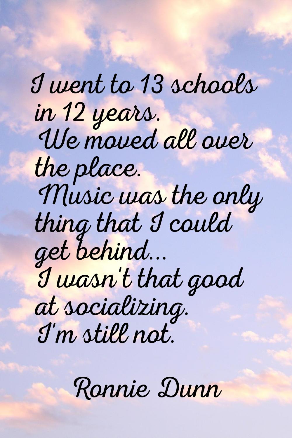 I went to 13 schools in 12 years. We moved all over the place. Music was the only thing that I coul