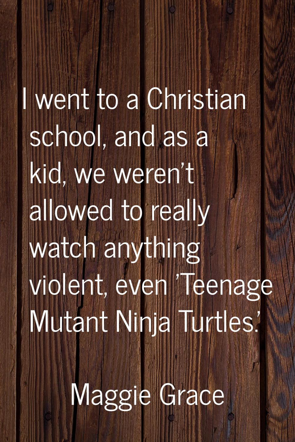 I went to a Christian school, and as a kid, we weren't allowed to really watch anything violent, ev