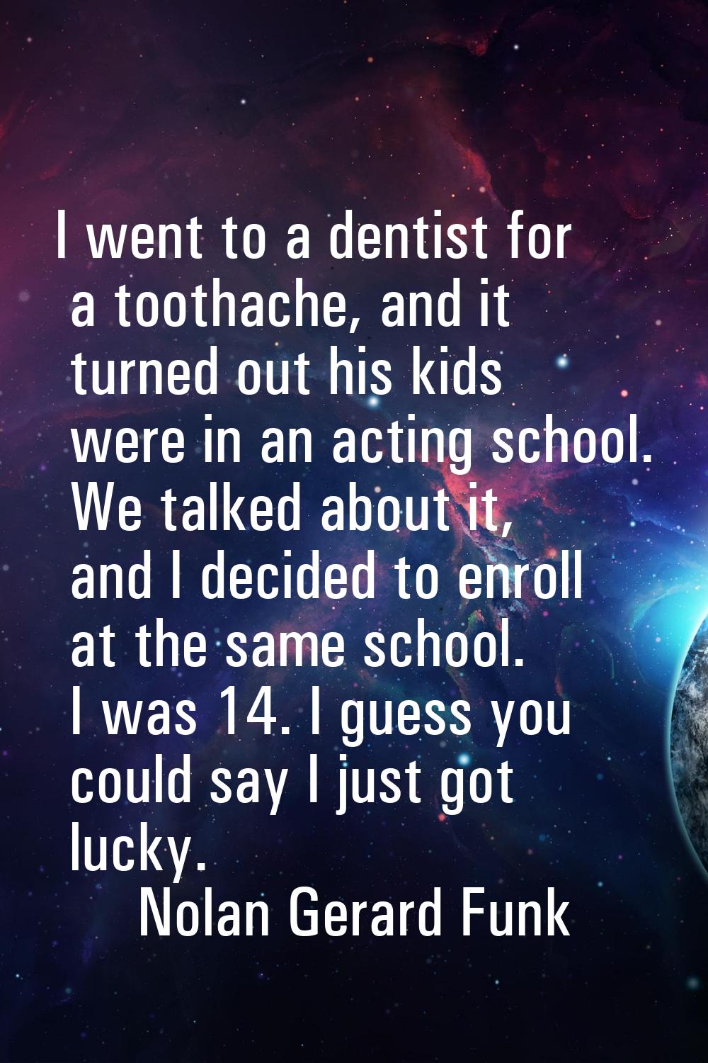 I went to a dentist for a toothache, and it turned out his kids were in an acting school. We talked