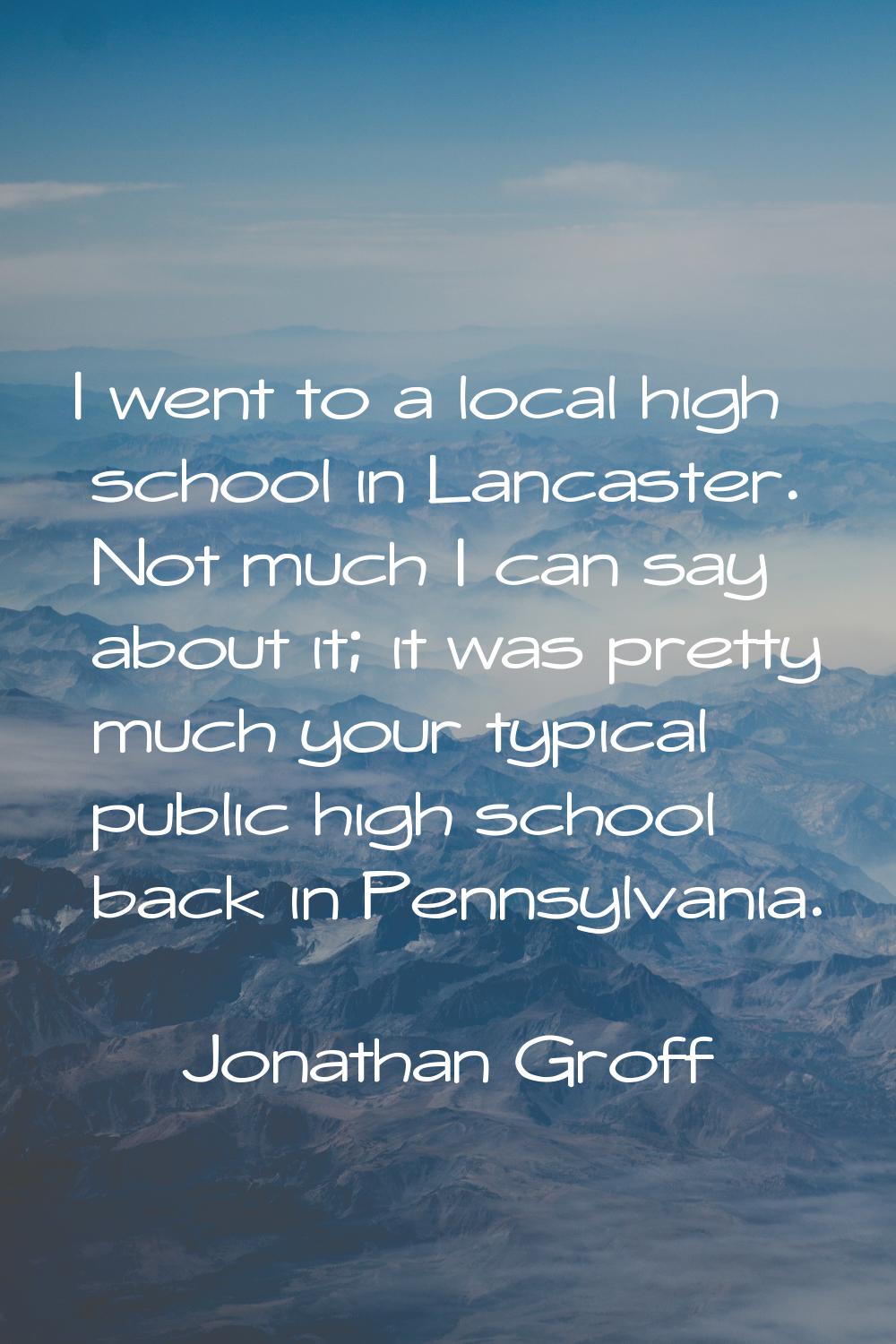 I went to a local high school in Lancaster. Not much I can say about it; it was pretty much your ty