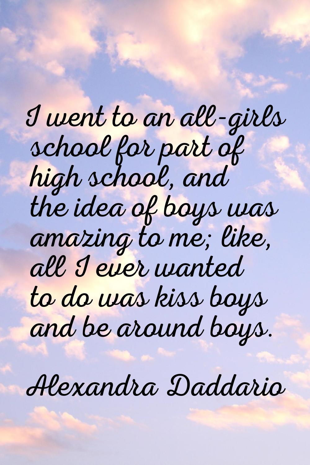 I went to an all-girls school for part of high school, and the idea of boys was amazing to me; like