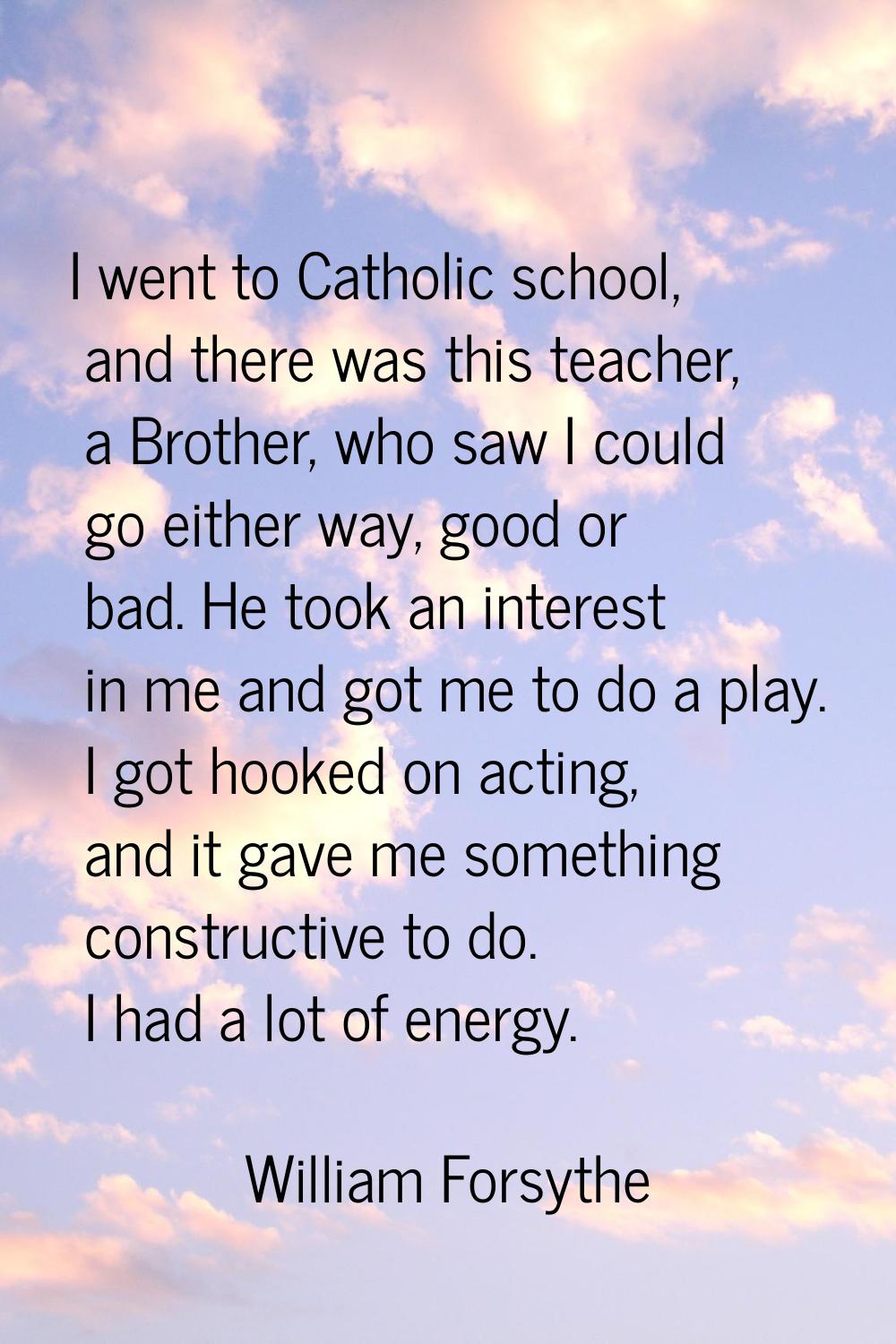 I went to Catholic school, and there was this teacher, a Brother, who saw I could go either way, go