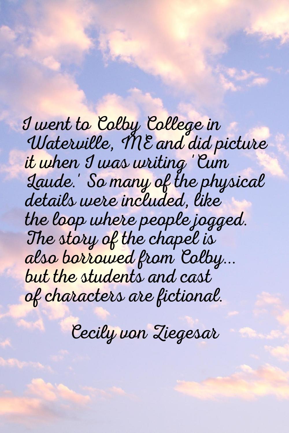 I went to Colby College in Waterville, ME and did picture it when I was writing 'Cum Laude.' So man