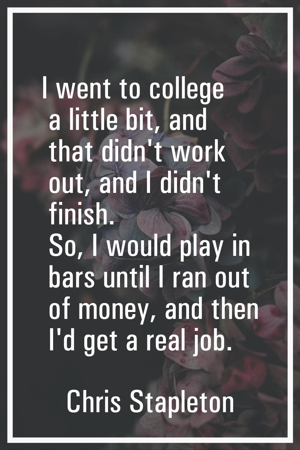 I went to college a little bit, and that didn't work out, and I didn't finish. So, I would play in 