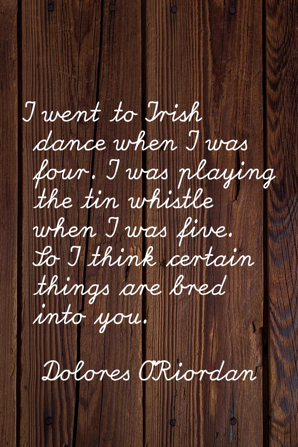 I went to Irish dance when I was four. I was playing the tin whistle when I was five. So I think ce