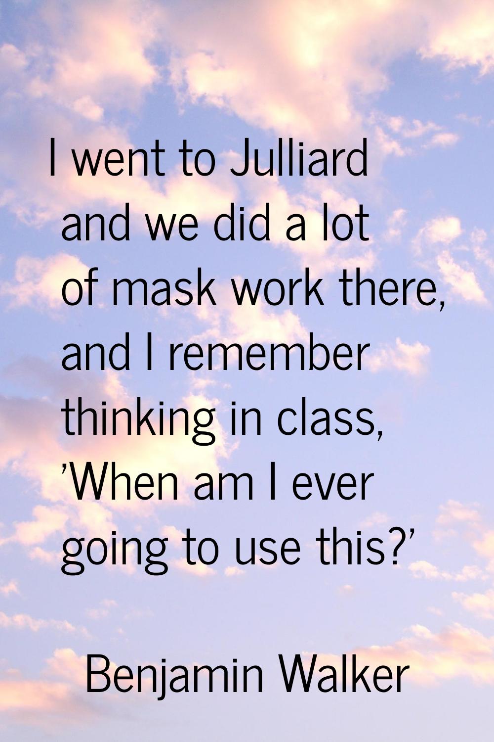 I went to Julliard and we did a lot of mask work there, and I remember thinking in class, 'When am 