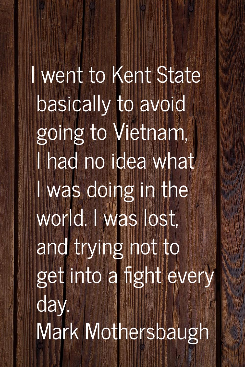I went to Kent State basically to avoid going to Vietnam, I had no idea what I was doing in the wor