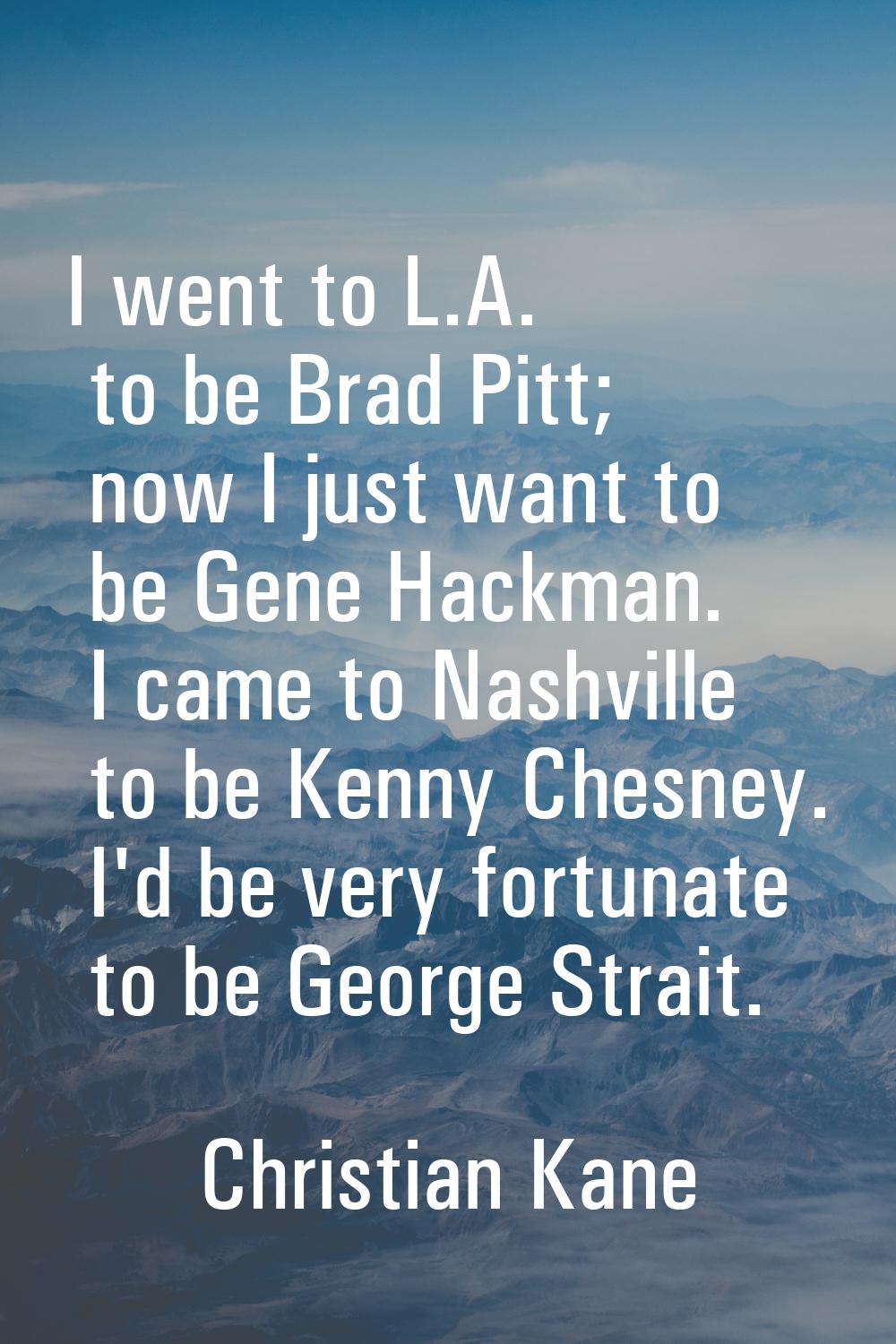 I went to L.A. to be Brad Pitt; now I just want to be Gene Hackman. I came to Nashville to be Kenny