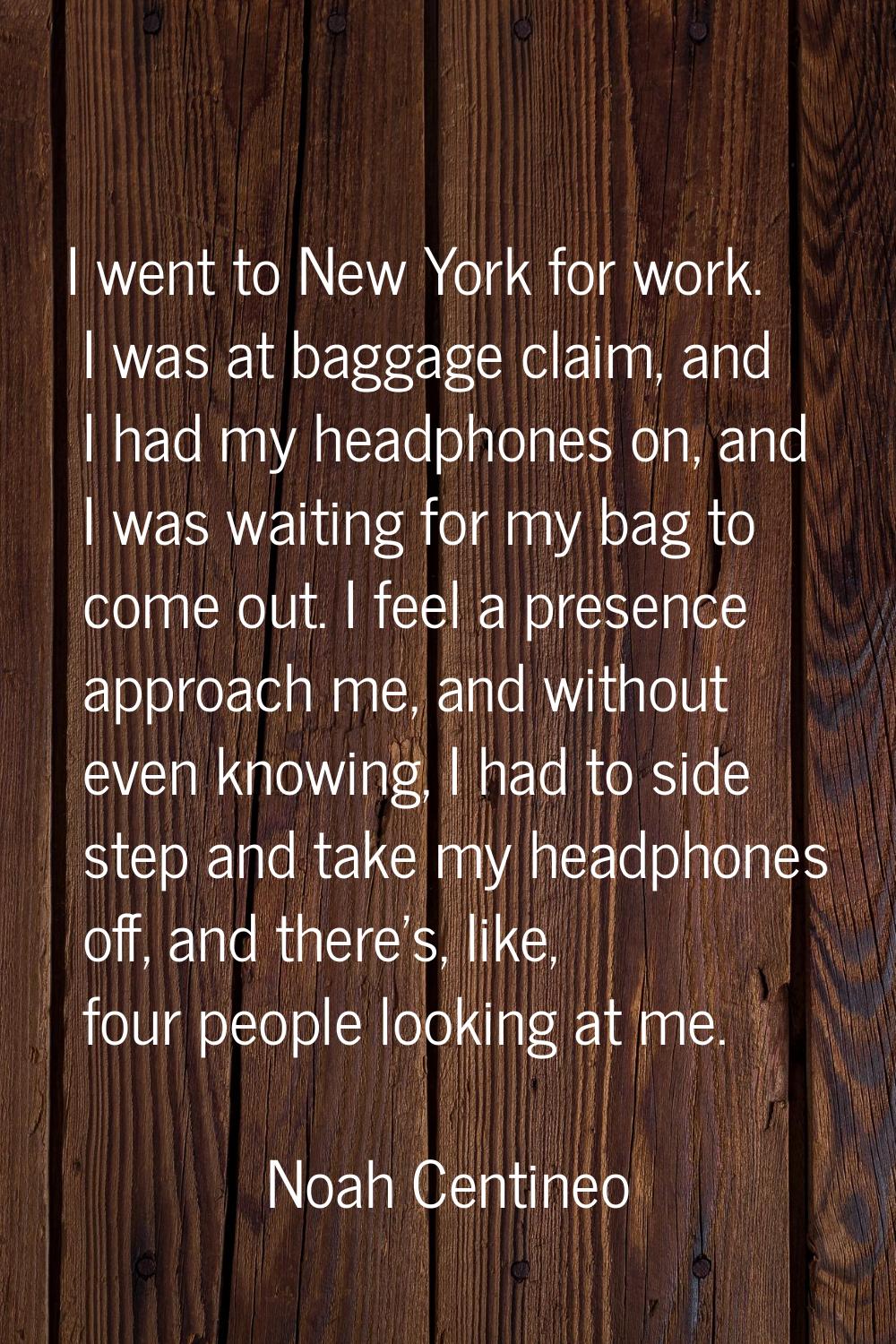 I went to New York for work. I was at baggage claim, and I had my headphones on, and I was waiting 