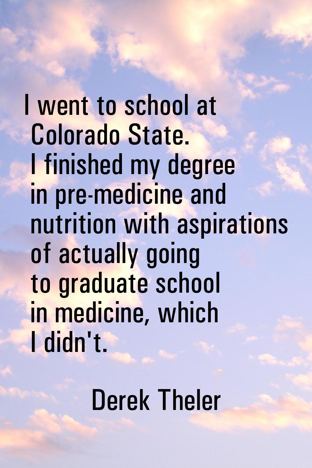 I went to school at Colorado State. I finished my degree in pre-medicine and nutrition with aspirat
