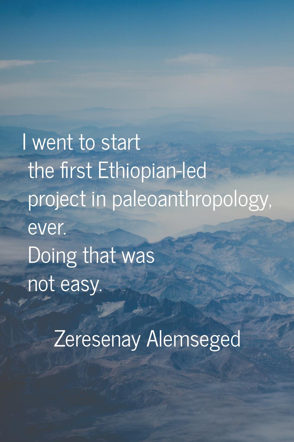 I went to start the first Ethiopian-led project in paleoanthropology, ever. Doing that was not easy