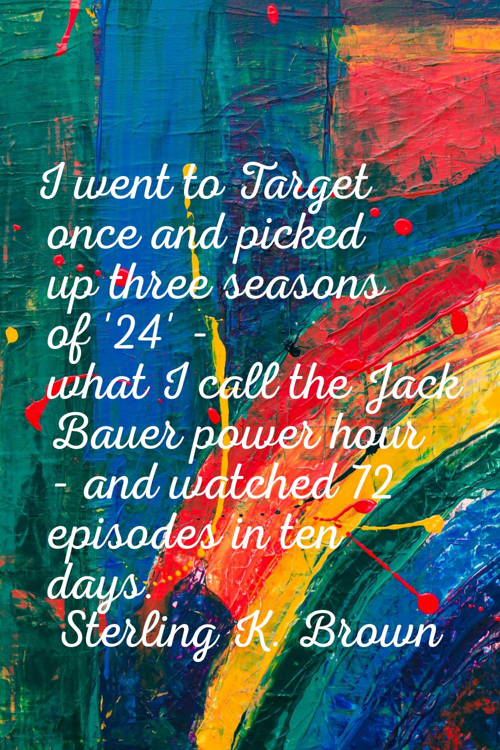 I went to Target once and picked up three seasons of '24' - what I call the Jack Bauer power hour -
