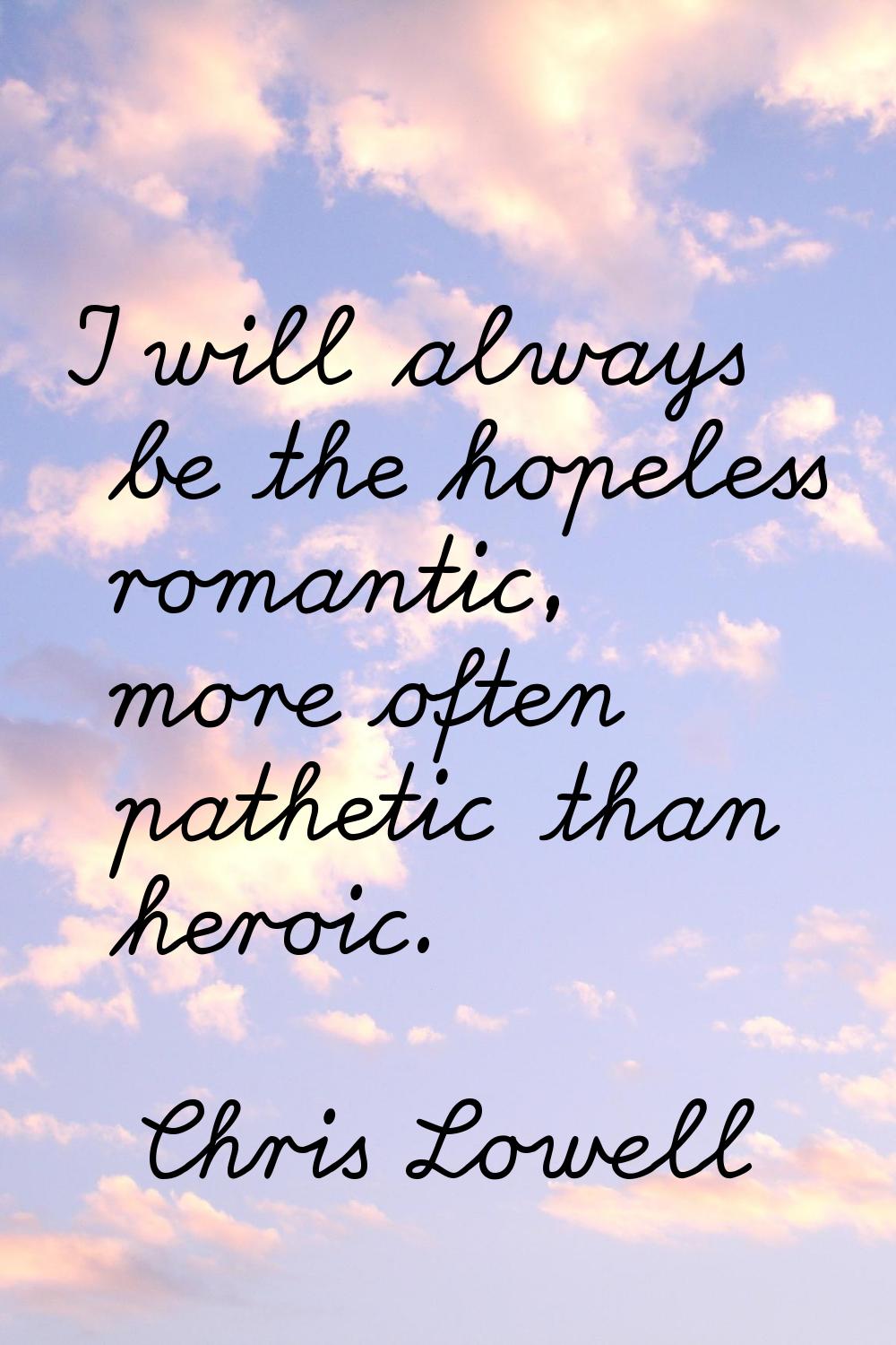 I will always be the hopeless romantic, more often pathetic than heroic.