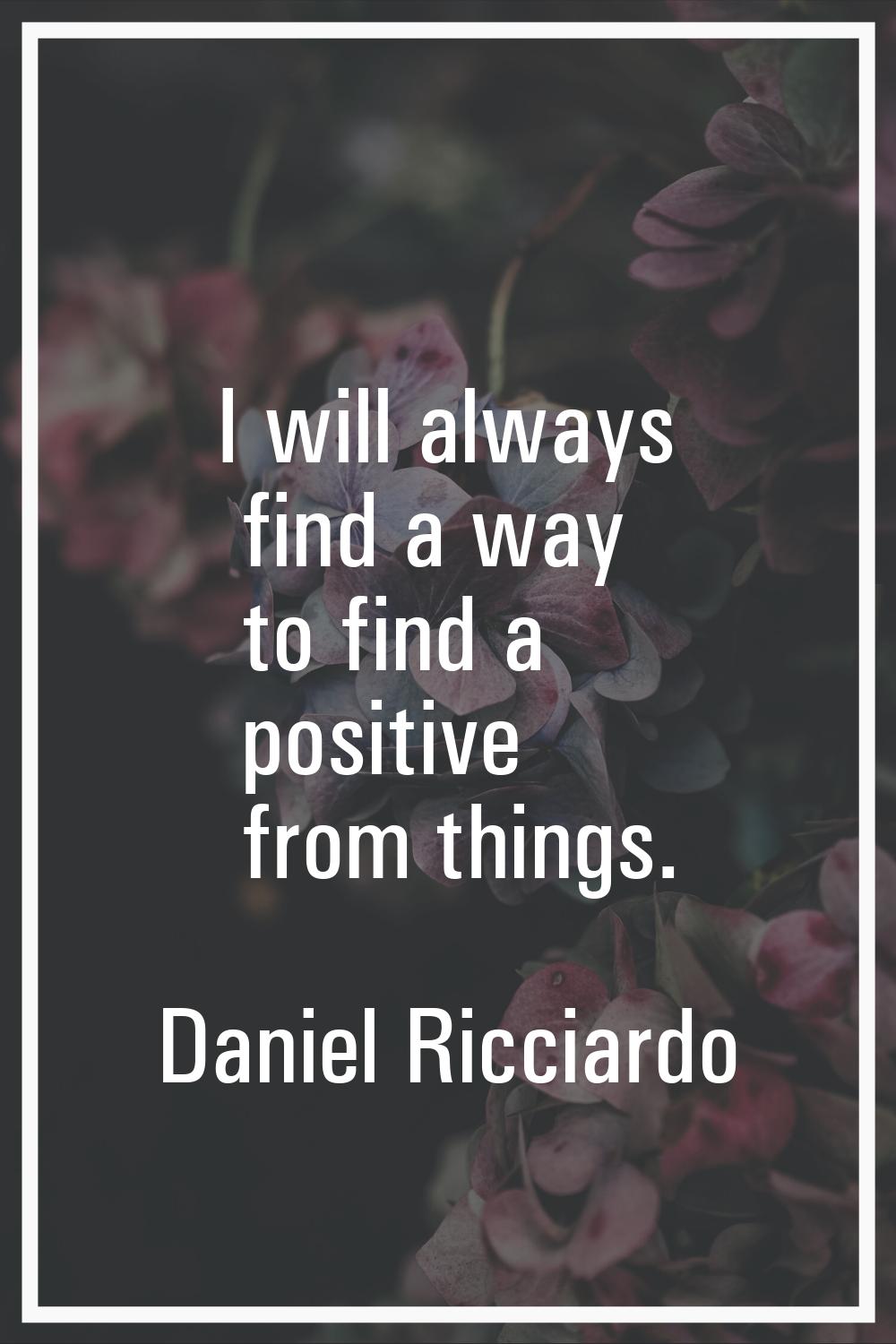 I will always find a way to find a positive from things.