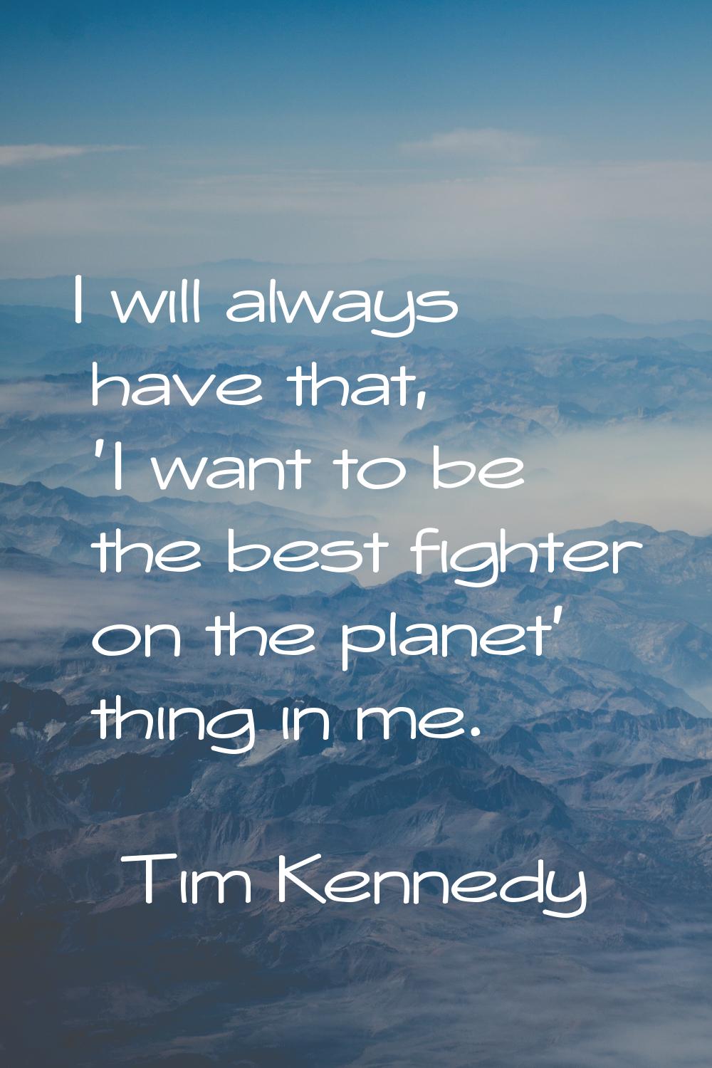 I will always have that, 'I want to be the best fighter on the planet' thing in me.