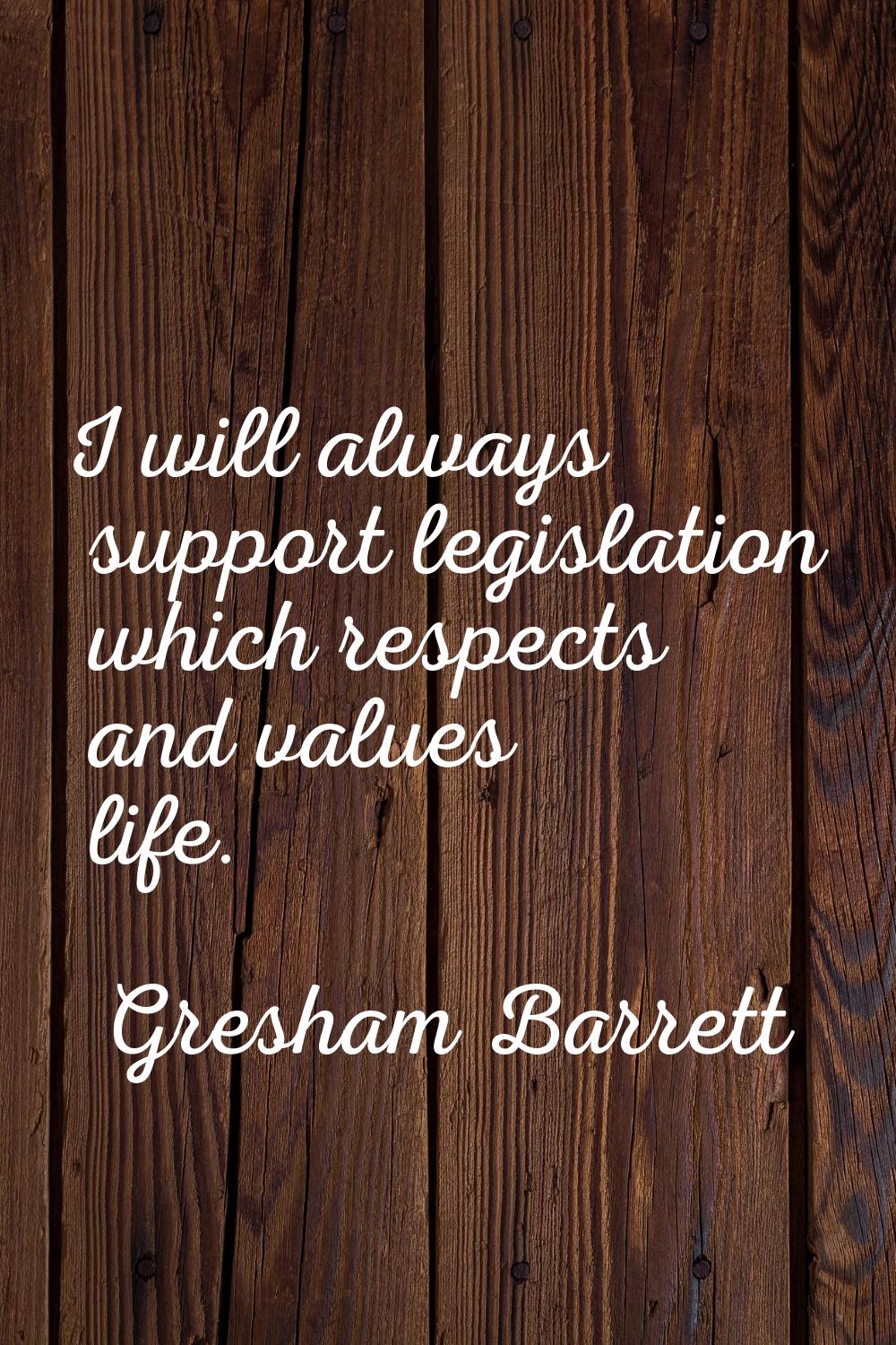 I will always support legislation which respects and values life.