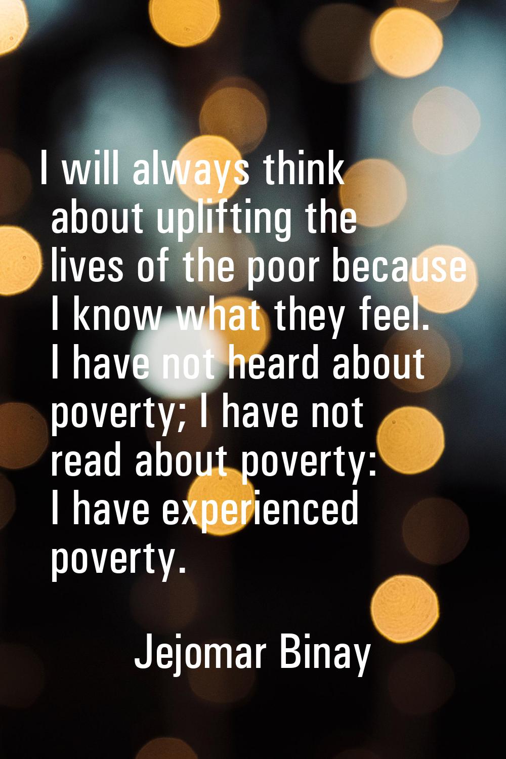 I will always think about uplifting the lives of the poor because I know what they feel. I have not