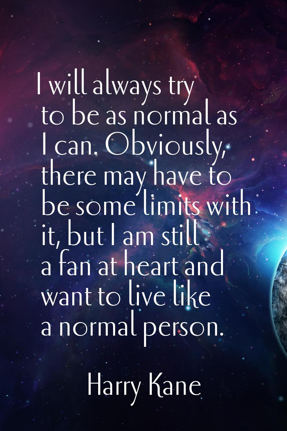 I will always try to be as normal as I can. Obviously, there may have to be some limits with it, bu