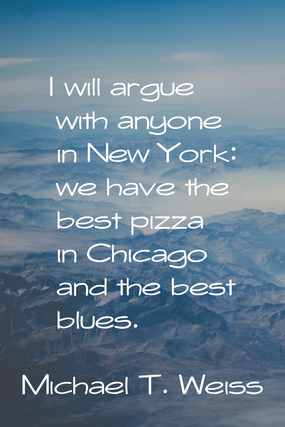 I will argue with anyone in New York: we have the best pizza in Chicago and the best blues.