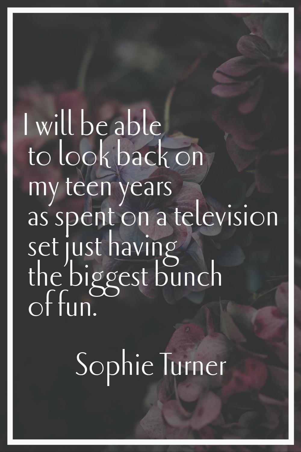 I will be able to look back on my teen years as spent on a television set just having the biggest b