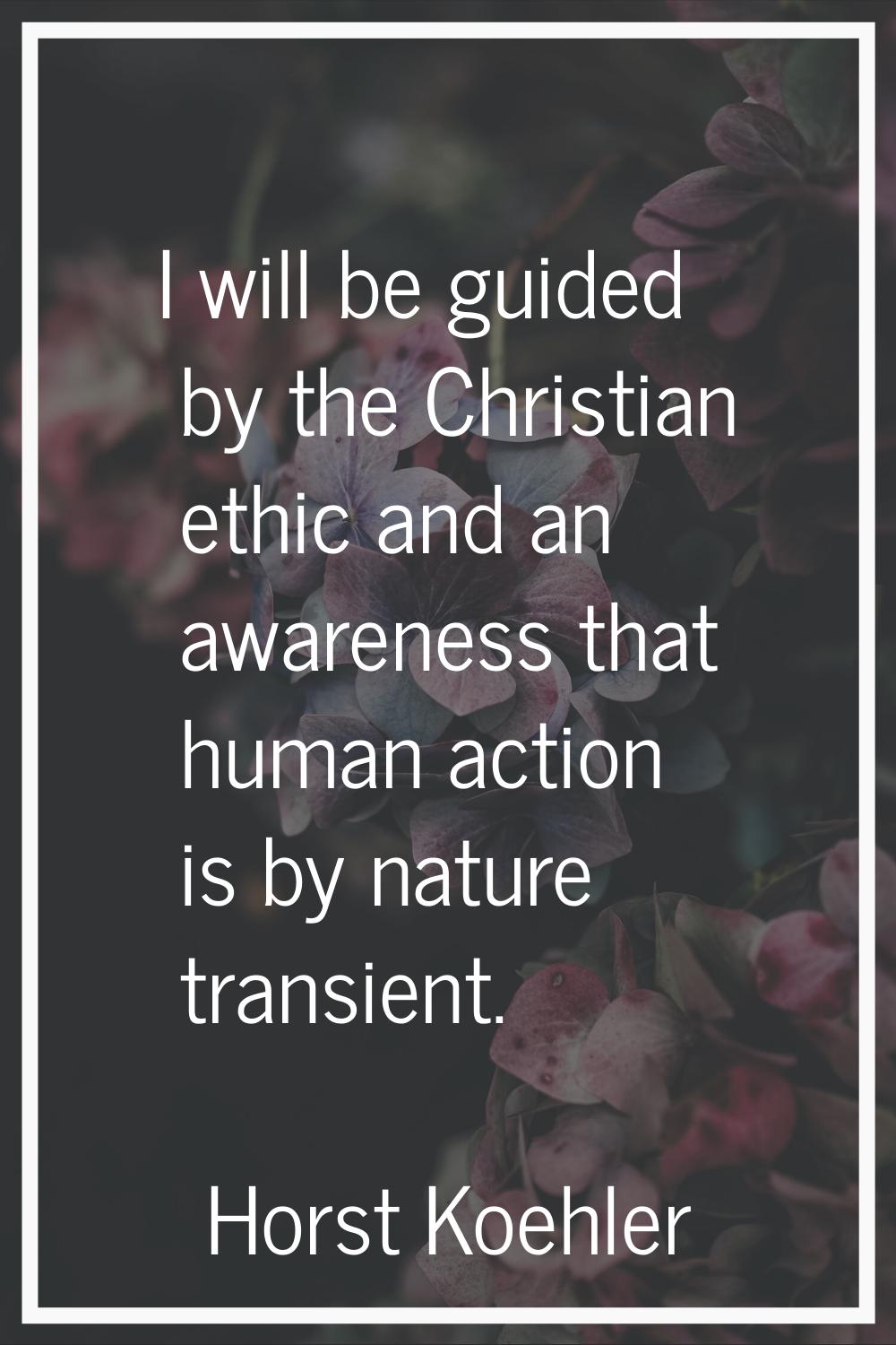 I will be guided by the Christian ethic and an awareness that human action is by nature transient.