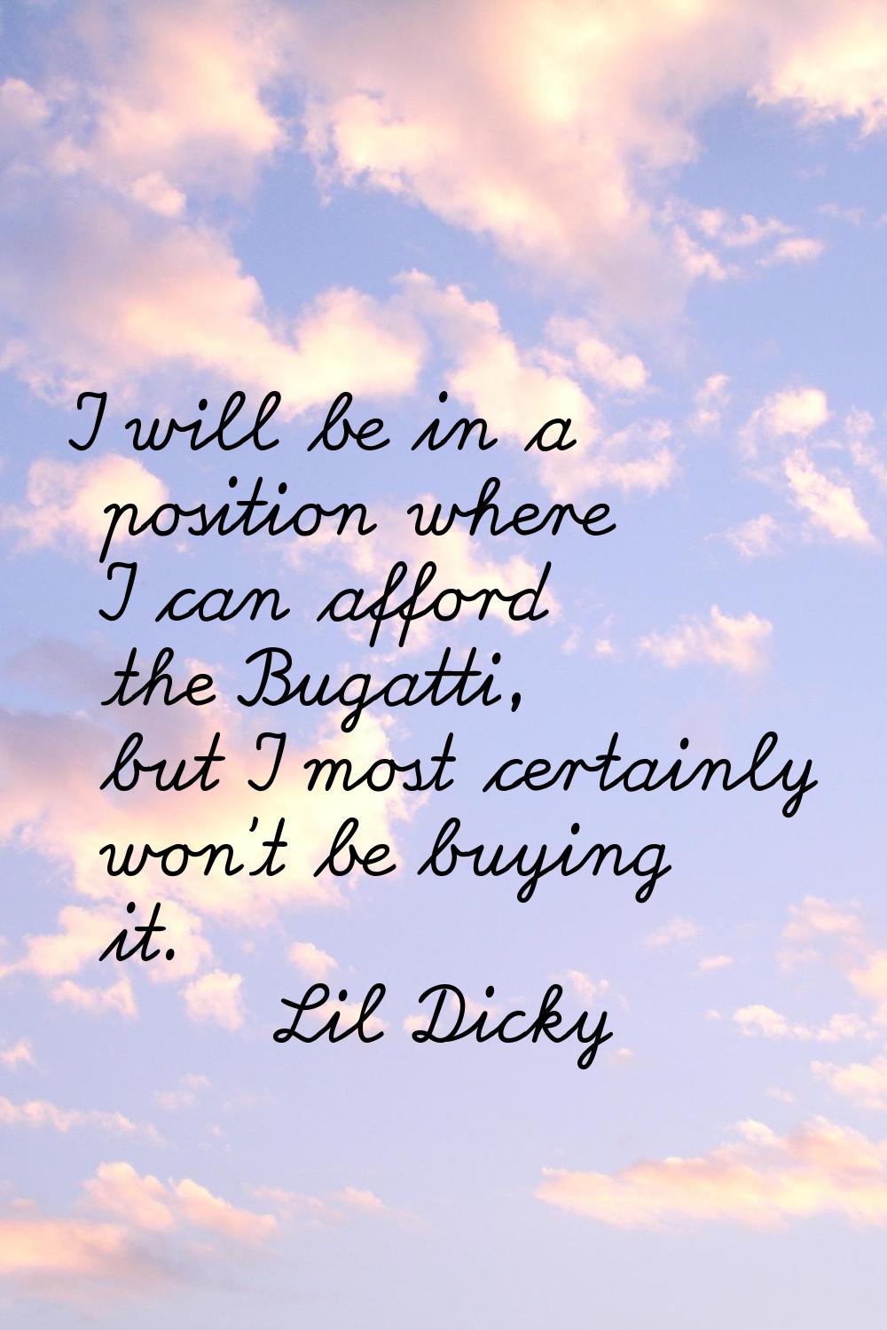 I will be in a position where I can afford the Bugatti, but I most certainly won't be buying it.