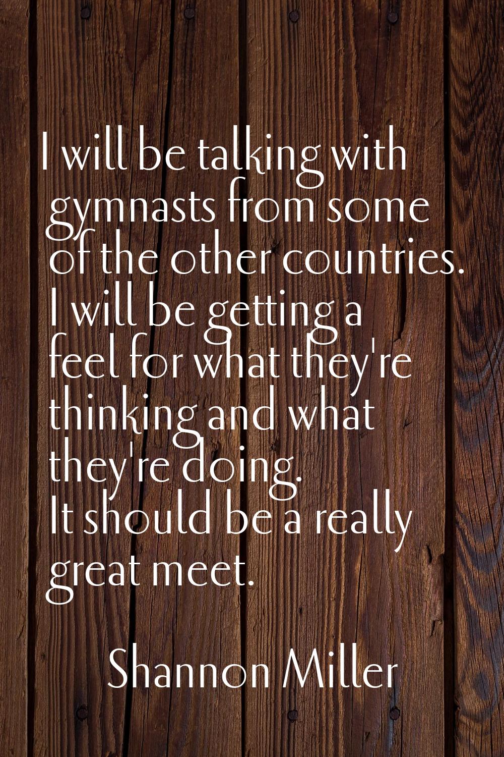 I will be talking with gymnasts from some of the other countries. I will be getting a feel for what