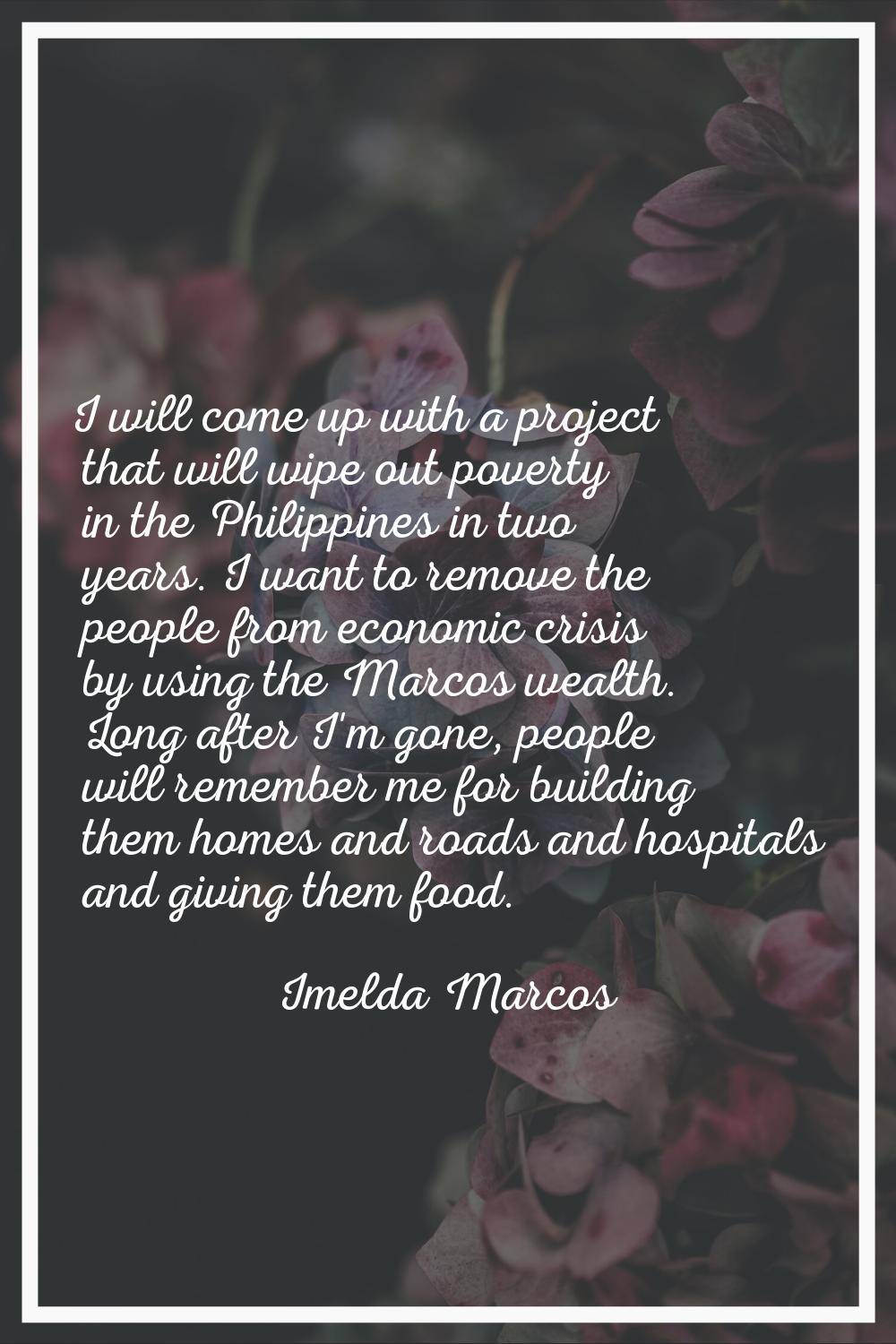 I will come up with a project that will wipe out poverty in the Philippines in two years. I want to