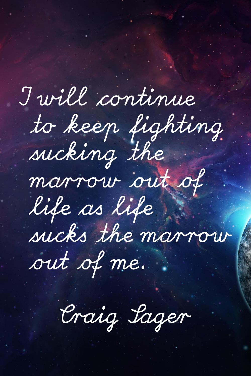 I will continue to keep fighting sucking the marrow out of life as life sucks the marrow out of me.