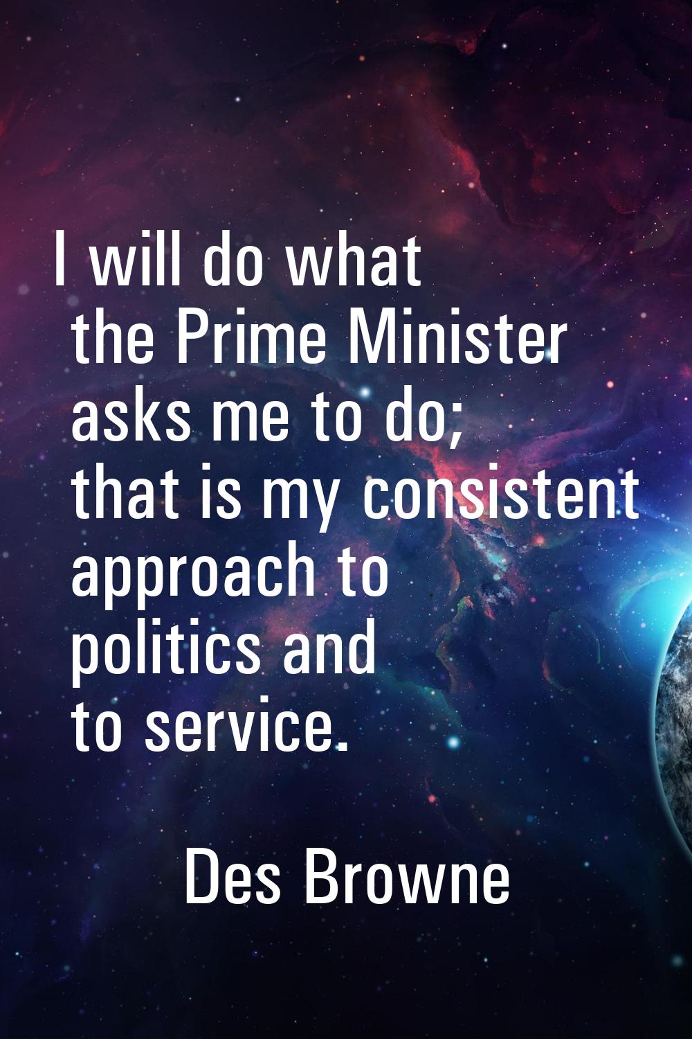 I will do what the Prime Minister asks me to do; that is my consistent approach to politics and to 
