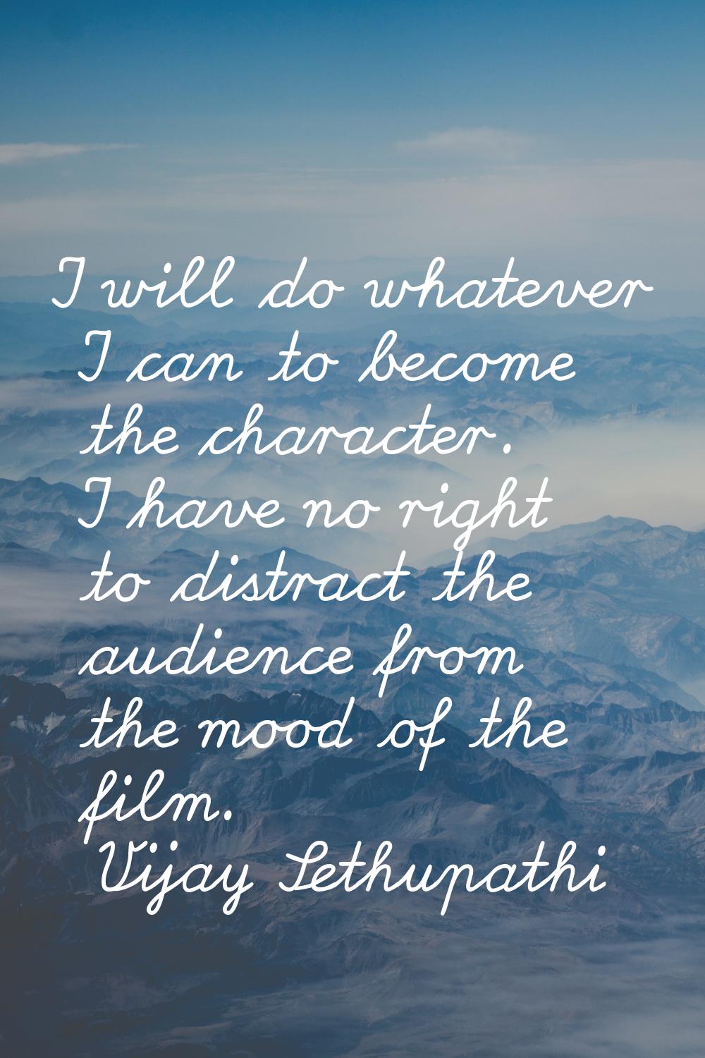 I will do whatever I can to become the character. I have no right to distract the audience from the