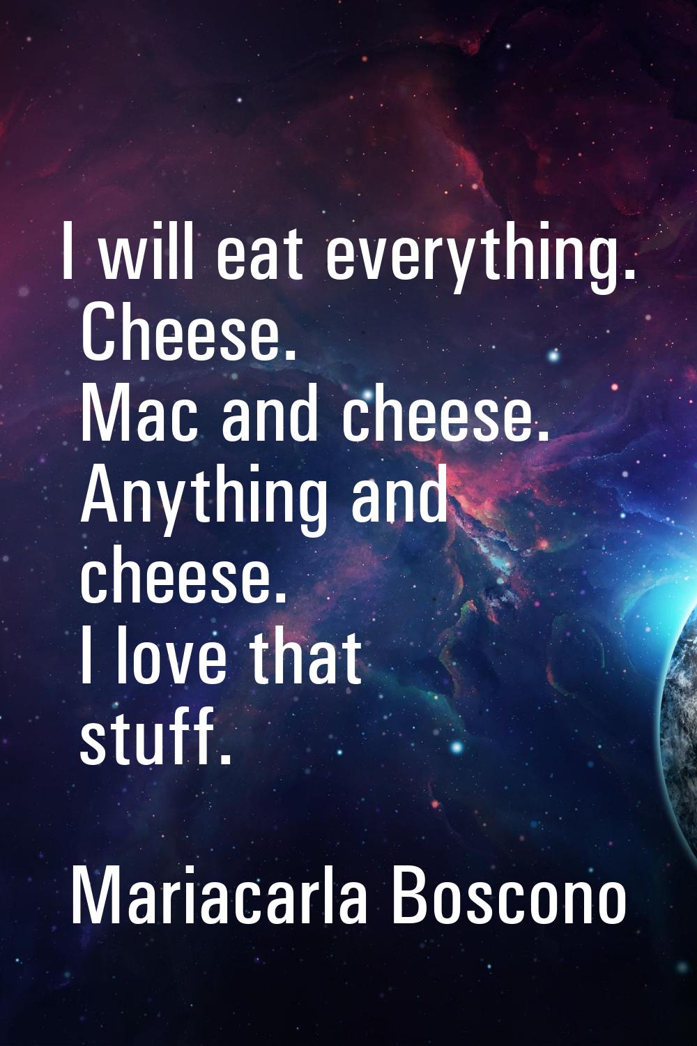 I will eat everything. Cheese. Mac and cheese. Anything and cheese. I love that stuff.