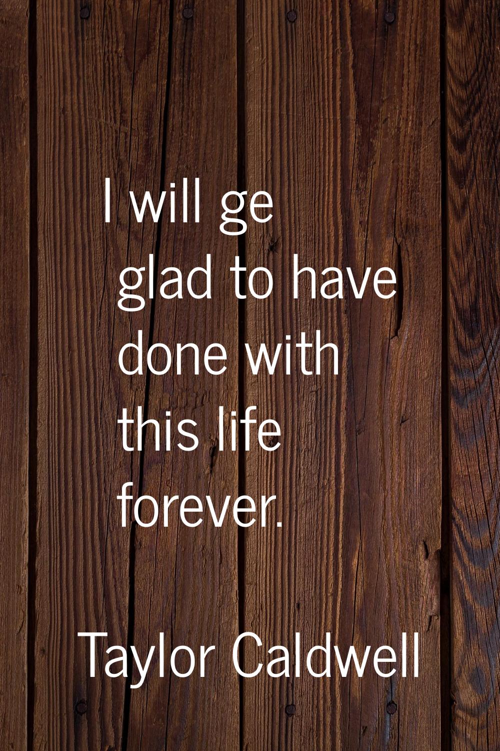 I will ge glad to have done with this life forever.
