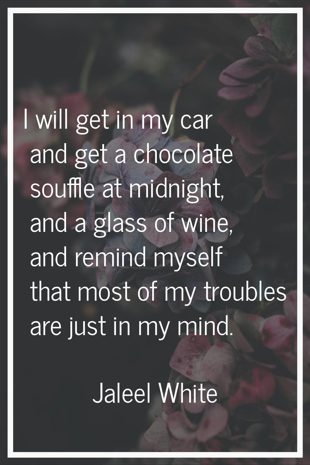 I will get in my car and get a chocolate souffle at midnight, and a glass of wine, and remind mysel