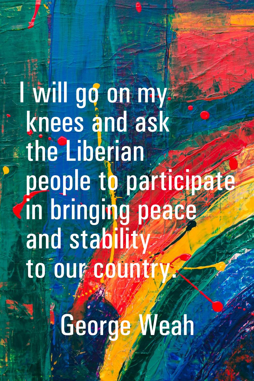 I will go on my knees and ask the Liberian people to participate in bringing peace and stability to