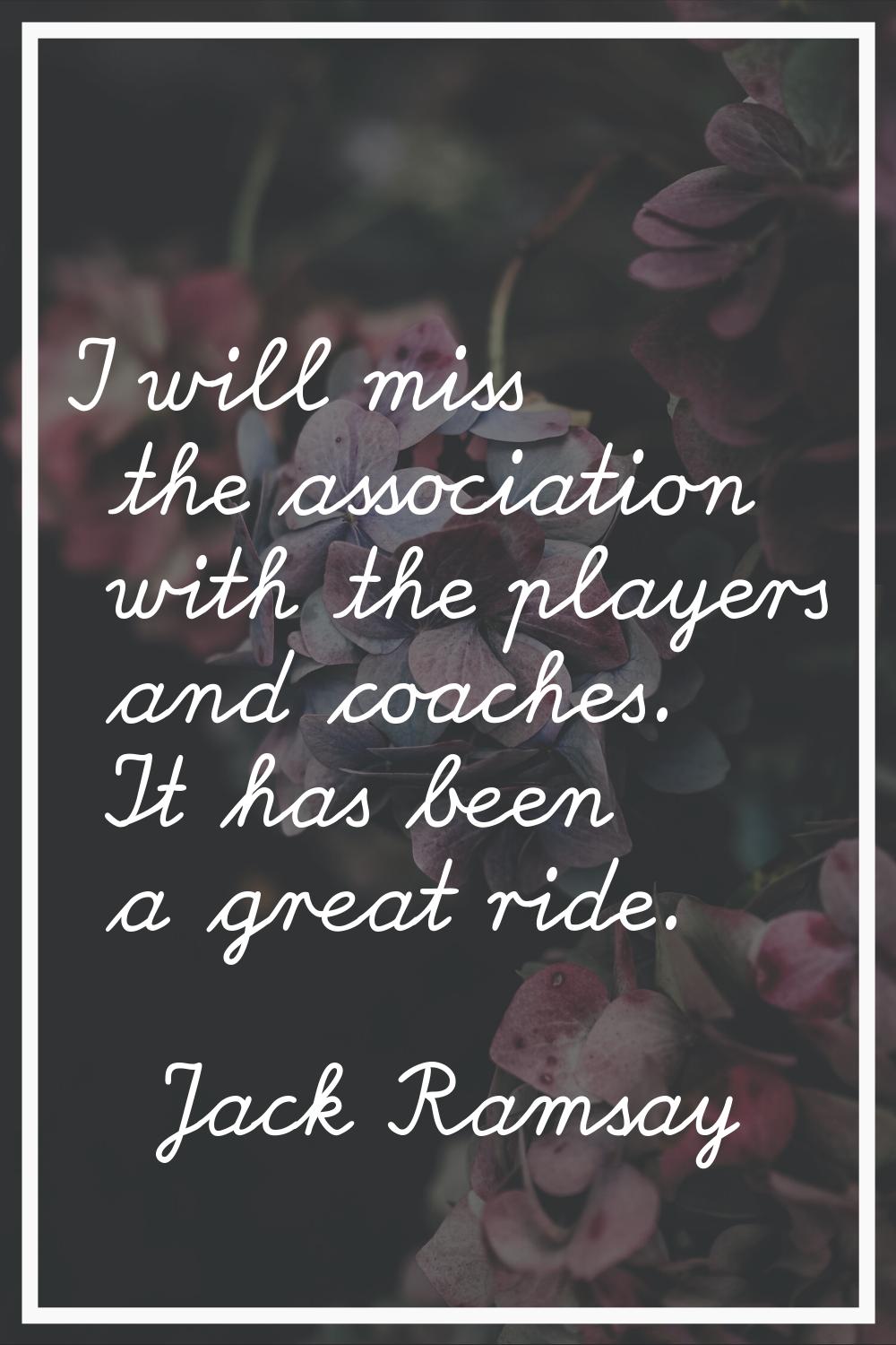 I will miss the association with the players and coaches. It has been a great ride.