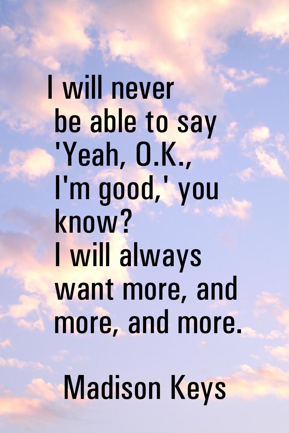 I will never be able to say 'Yeah, O.K., I'm good,' you know? I will always want more, and more, an