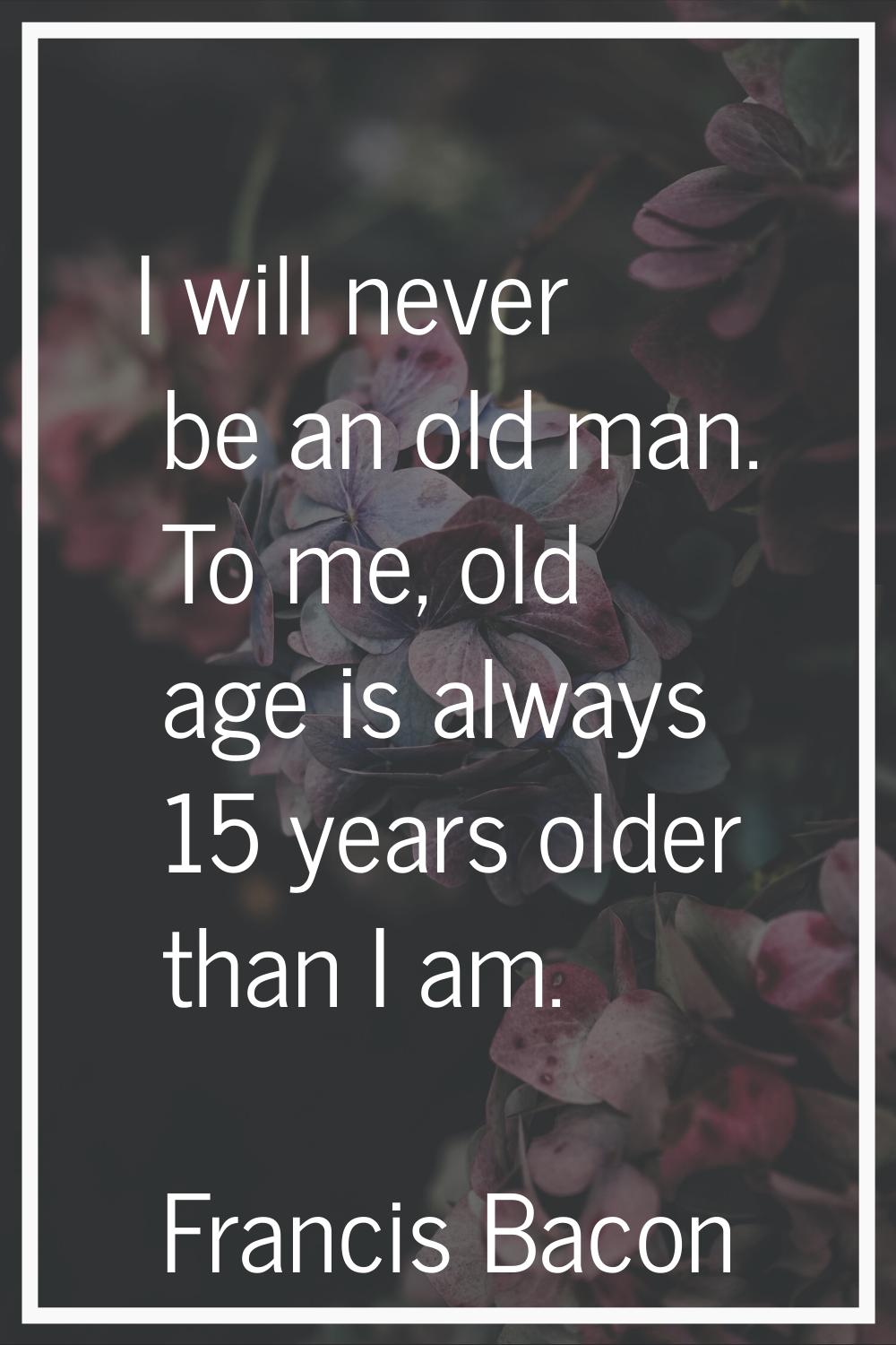 I will never be an old man. To me, old age is always 15 years older than I am.