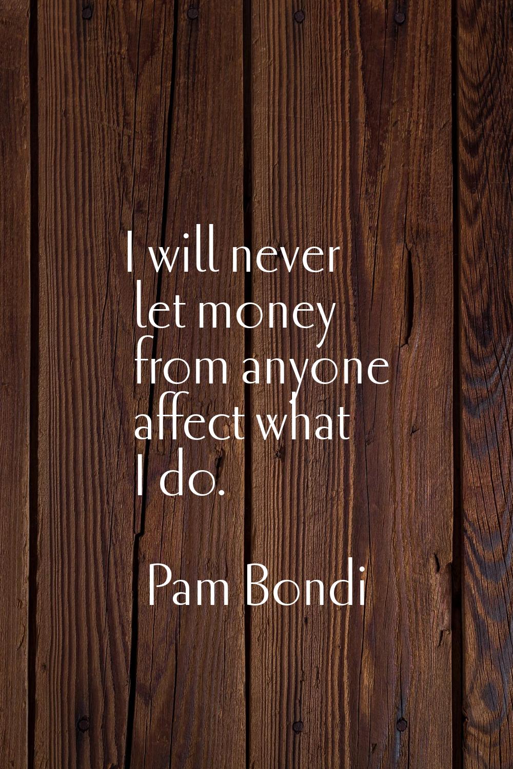 I will never let money from anyone affect what I do.