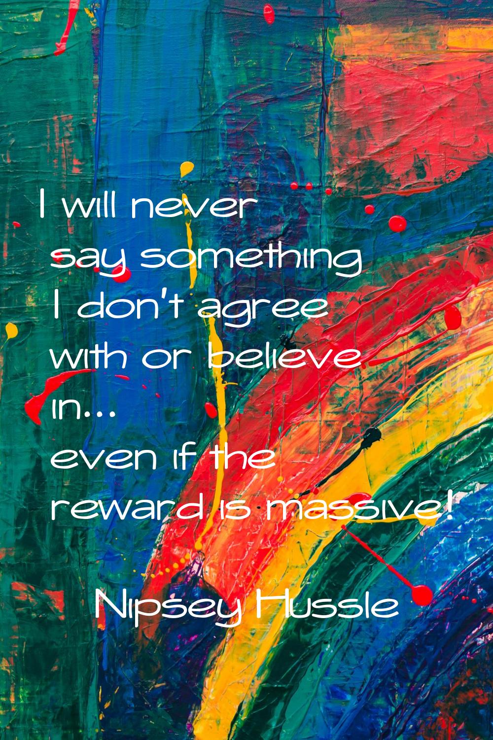I will never say something I don't agree with or believe in... even if the reward is massive!