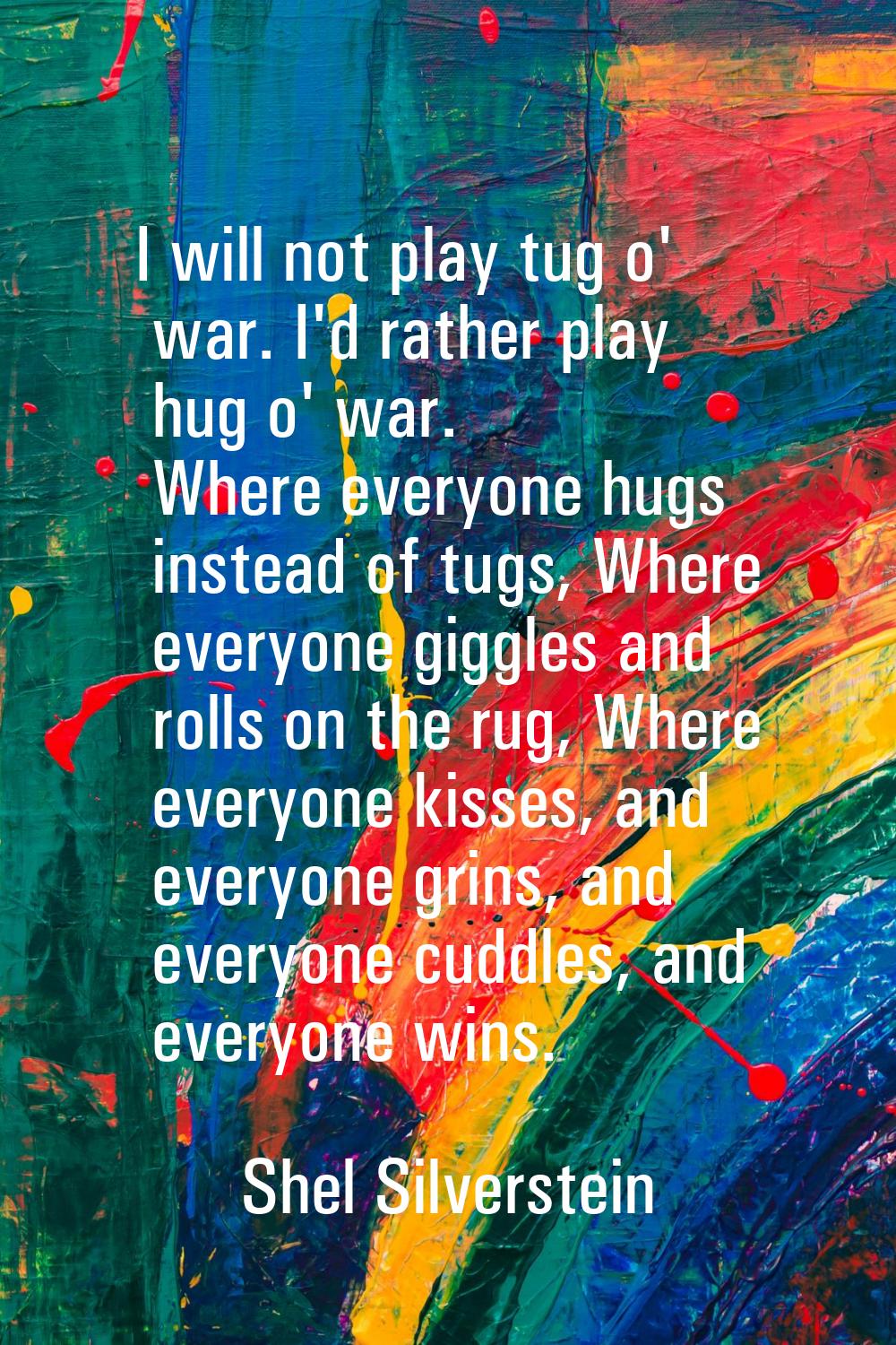 I will not play tug o' war. I'd rather play hug o' war. Where everyone hugs instead of tugs, Where 