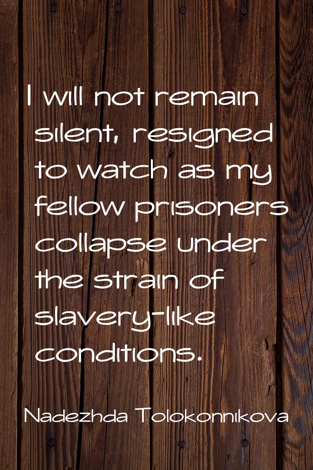 I will not remain silent, resigned to watch as my fellow prisoners collapse under the strain of sla