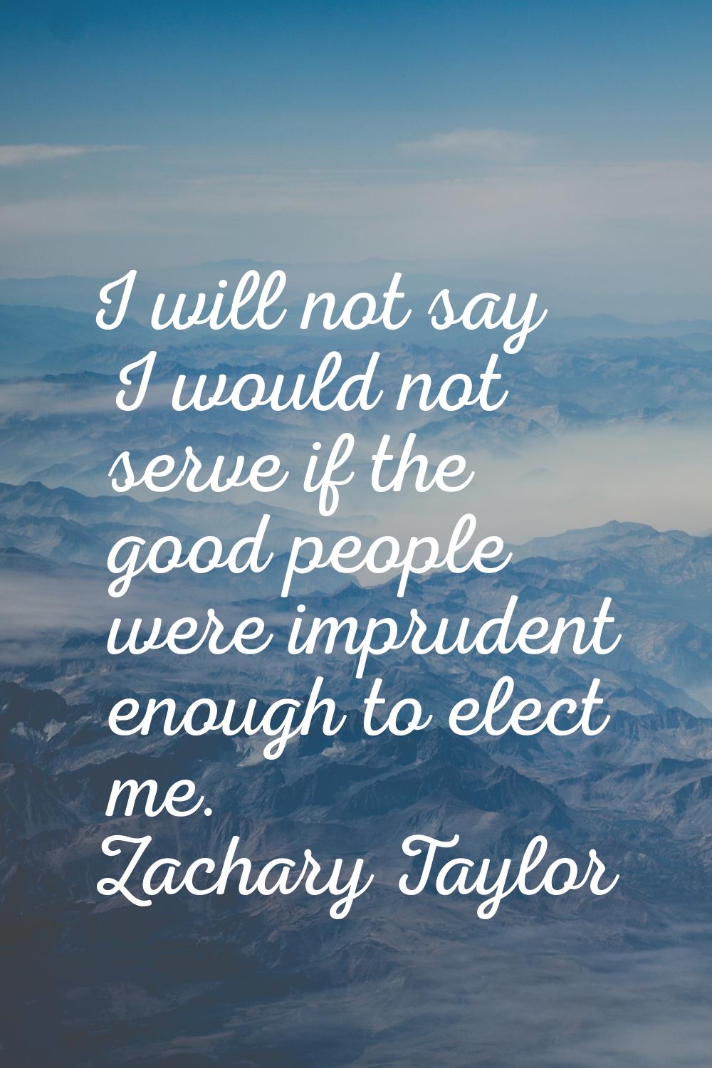I will not say I would not serve if the good people were imprudent enough to elect me.