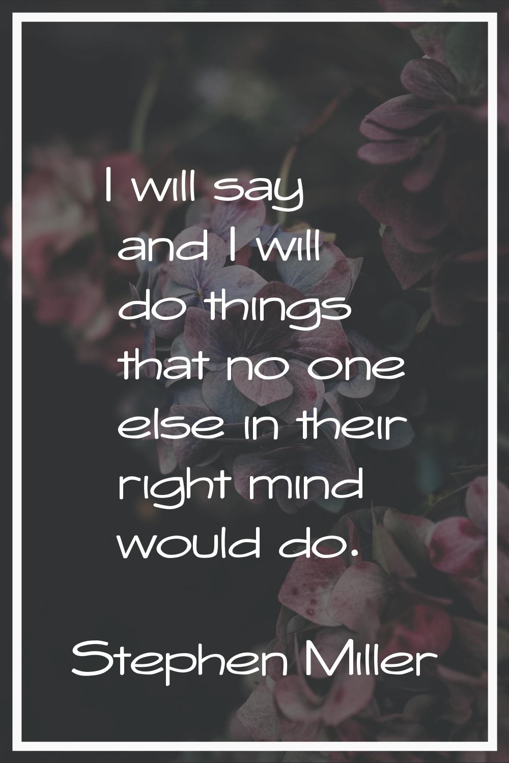 I will say and I will do things that no one else in their right mind would do.