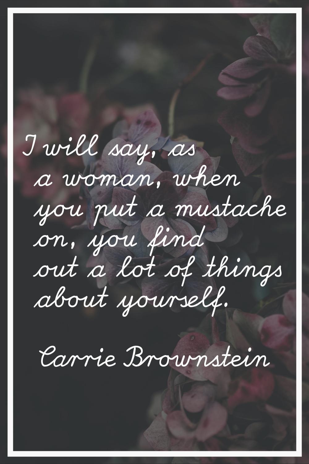I will say, as a woman, when you put a mustache on, you find out a lot of things about yourself.