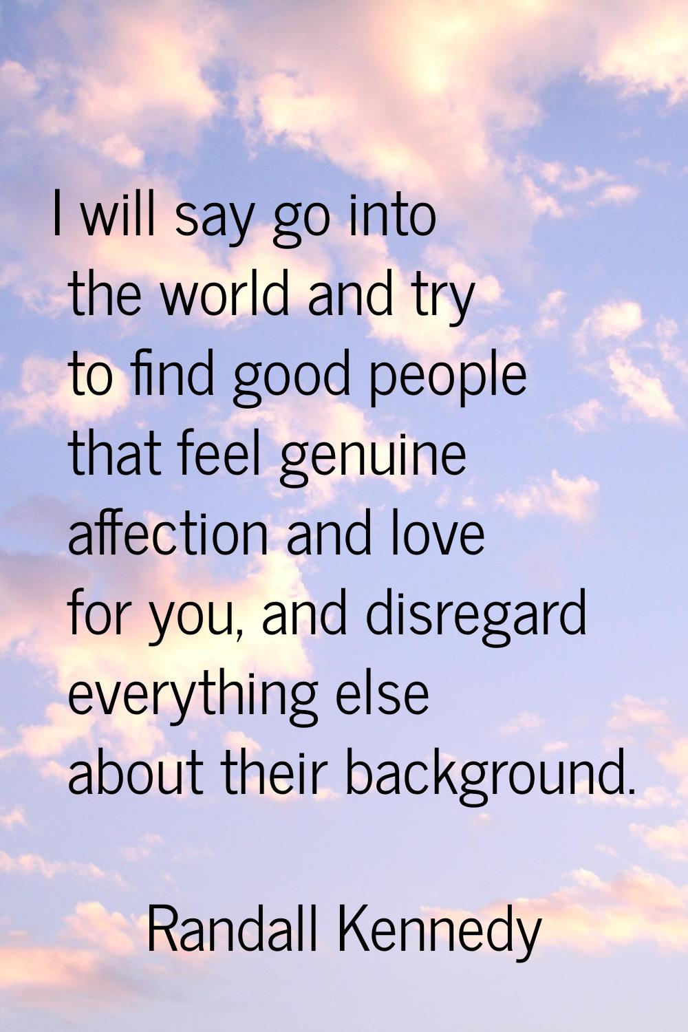 I will say go into the world and try to find good people that feel genuine affection and love for y