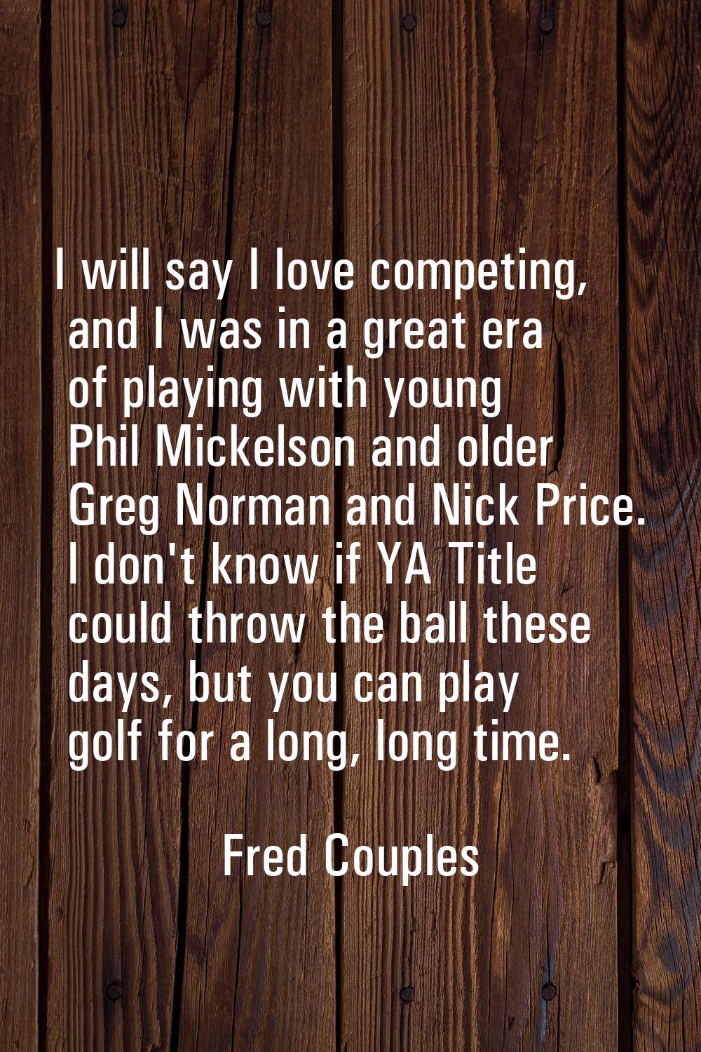 I will say I love competing, and I was in a great era of playing with young Phil Mickelson and olde