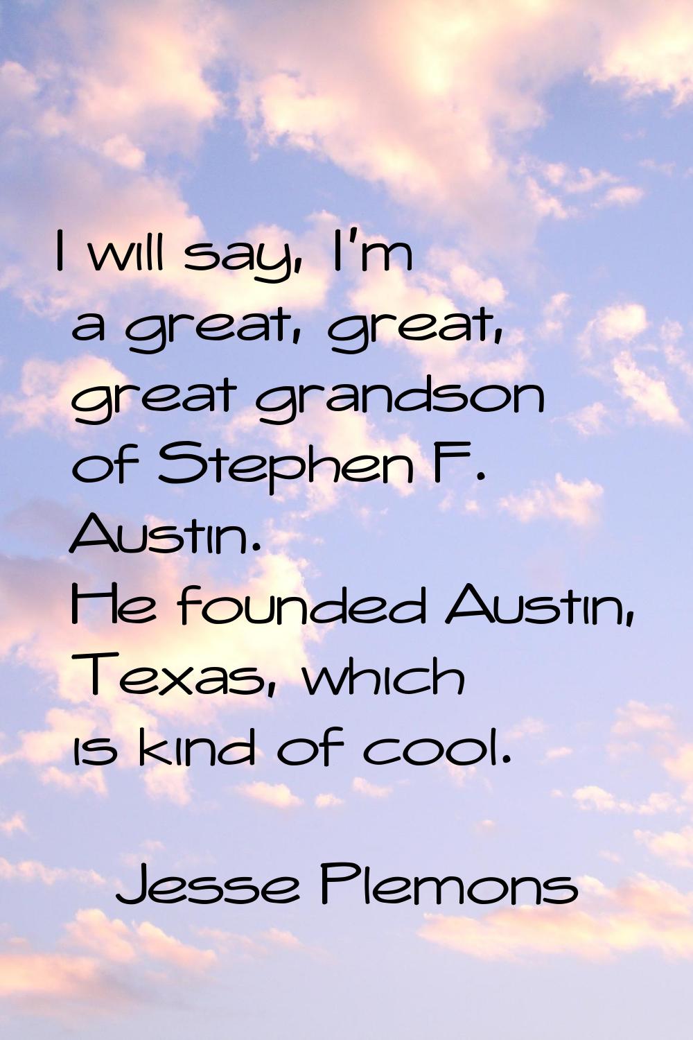 I will say, I'm a great, great, great grandson of Stephen F. Austin. He founded Austin, Texas, whic