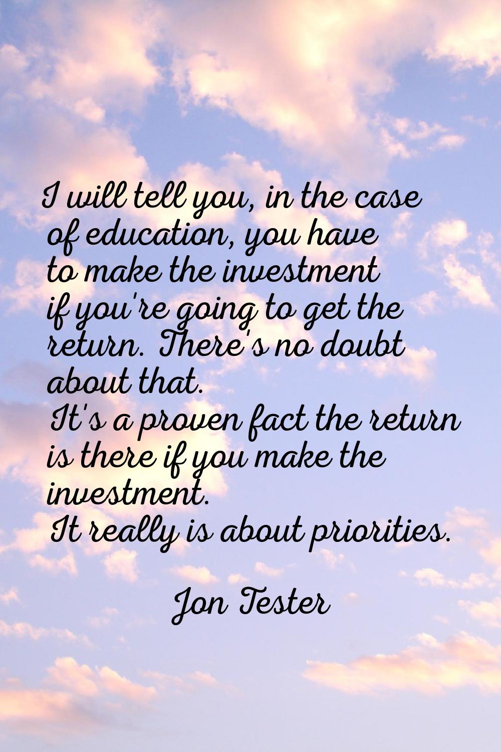 I will tell you, in the case of education, you have to make the investment if you're going to get t