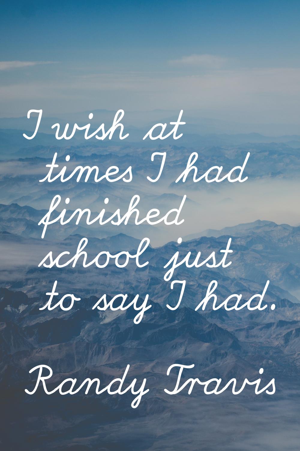 I wish at times I had finished school just to say I had.